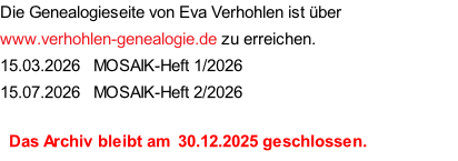Die Genealogieseite von Eva Verhohlen ist über www.verhohlen-genealogie.de zu erreichen. 15.03.2026   MOSAIK-Heft 1/2026 15.07.2026   MOSAIK-Heft 2/2026    Das Archiv bleibt am  30.12.2025 geschlossen.